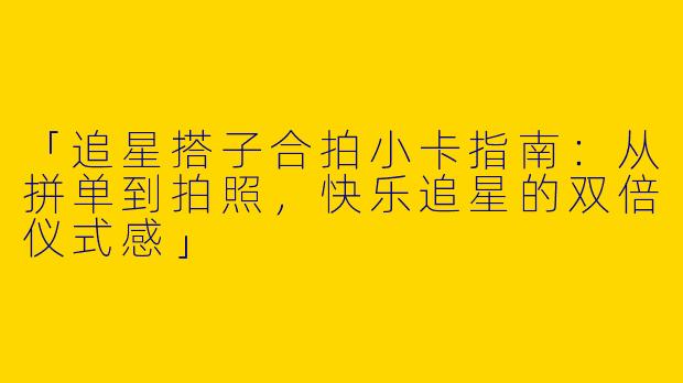 「追星搭子合拍小卡指南：从拼单到拍照，快乐追星的双倍仪式感」