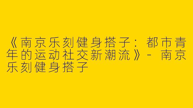 《南京乐刻健身搭子：都市青年的运动社交新潮流》-南京乐刻健身搭子