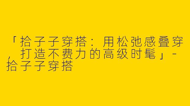 「拾子子穿搭：用松弛感叠穿，打造不费力的高级时髦」-拾子子穿搭