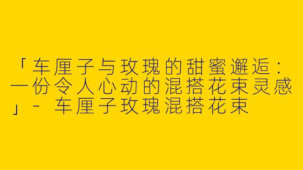 「车厘子与玫瑰的甜蜜邂逅：一份令人心动的混搭花束灵感」-车厘子玫瑰混搭花束