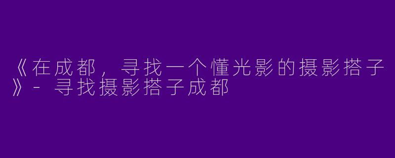 《在成都，寻找一个懂光影的摄影搭子》-寻找摄影搭子成都