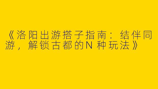 《洛阳出游搭子指南：结伴同游，解锁古都的N种玩法》
