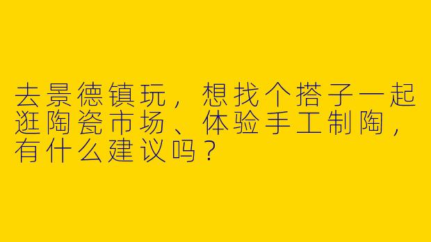 去景德镇玩，想找个搭子一起逛陶瓷市场、体验手工制陶，有什么建议吗？