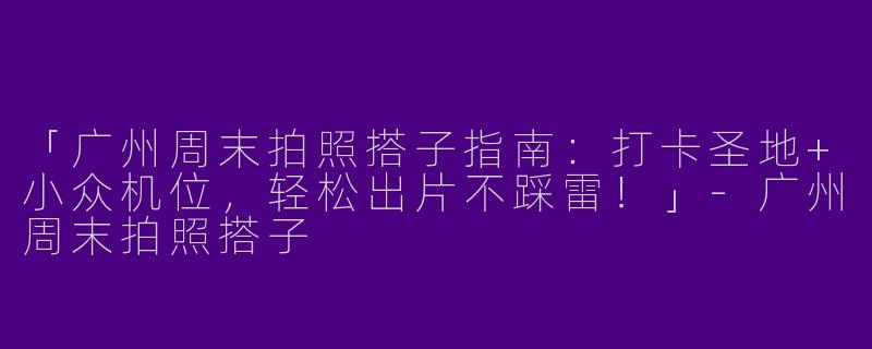 「广州周末拍照搭子指南：打卡圣地+小众机位，轻松出片不踩雷！」-广州周末拍照搭子