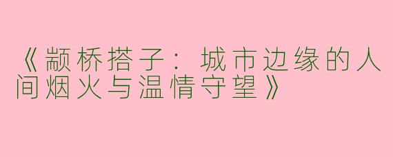 《颛桥搭子：城市边缘的人间烟火与温情守望》
