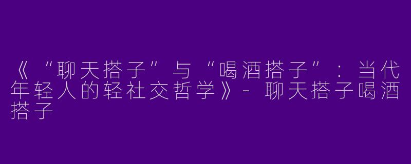 《“聊天搭子”与“喝酒搭子”：当代年轻人的轻社交哲学》-聊天搭子喝酒搭子