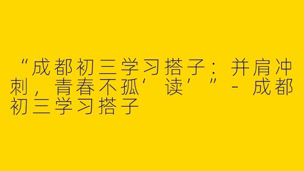“成都初三学习搭子：并肩冲刺，青春不孤‘读’”-成都初三学习搭子