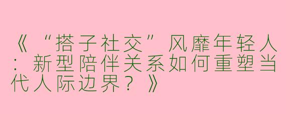 《“搭子社交”风靡年轻人：新型陪伴关系如何重塑当代人际边界？》