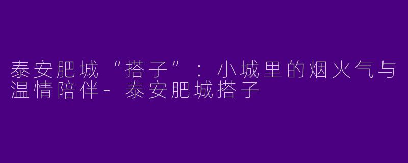 泰安肥城“搭子”：小城里的烟火气与温情陪伴-泰安肥城搭子
