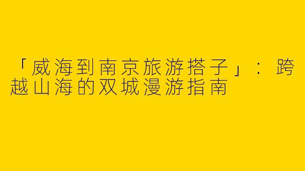 「威海到南京旅游搭子」：跨越山海的双城漫游指南