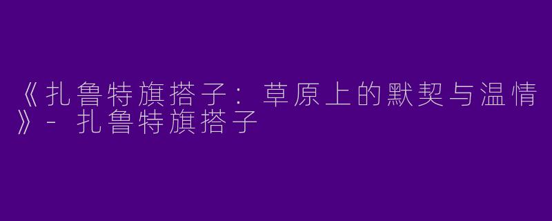 《扎鲁特旗搭子：草原上的默契与温情》-扎鲁特旗搭子