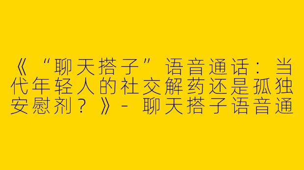 《“聊天搭子”语音通话：当代年轻人的社交解药还是孤独安慰剂？》-聊天搭子语音通话
