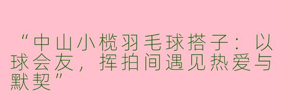 “中山小榄羽毛球搭子：以球会友，挥拍间遇见热爱与默契”