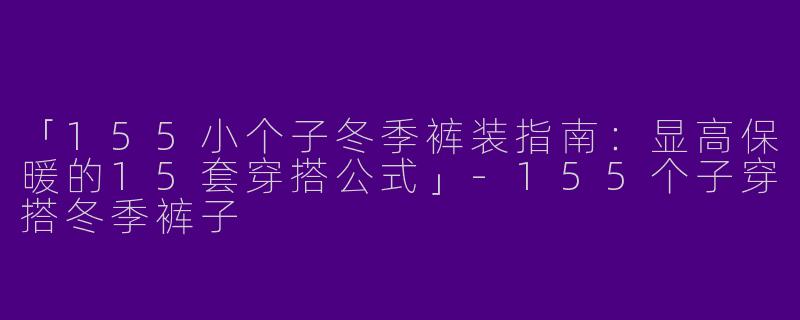 「155小个子冬季裤装指南：显高保暖的15套穿搭公式」-155个子穿搭冬季裤子