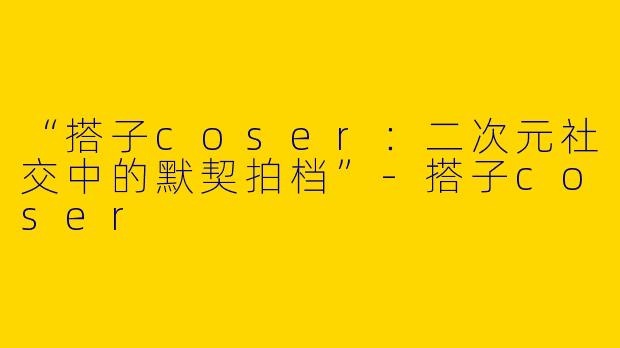 “搭子coser：二次元社交中的默契拍档”-搭子coser