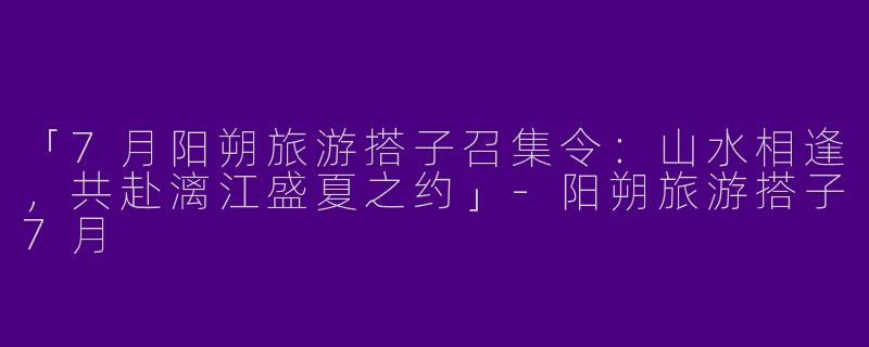 「7月阳朔旅游搭子召集令：山水相逢，共赴漓江盛夏之约」-阳朔旅游搭子7月