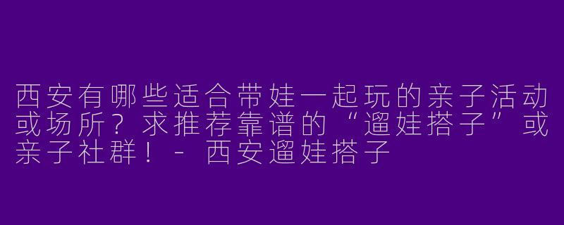 西安有哪些适合带娃一起玩的亲子活动或场所？求推荐靠谱的“遛娃搭子”或亲子社群！-西安遛娃搭子