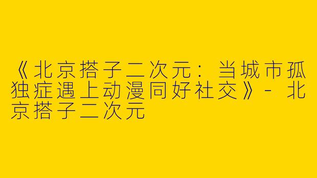 《北京搭子二次元：当城市孤独症遇上动漫同好社交》-北京搭子二次元