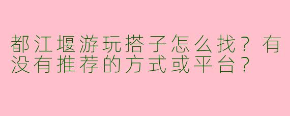 都江堰游玩搭子怎么找？有没有推荐的方式或平台？