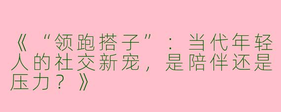《“领跑搭子”：当代年轻人的社交新宠，是陪伴还是压力？》