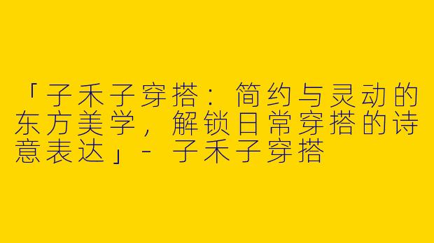 「子禾子穿搭：简约与灵动的东方美学，解锁日常穿搭的诗意表达」-子禾子穿搭