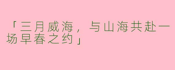 「三月威海，与山海共赴一场早春之约」