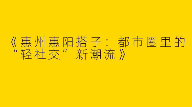 《惠州惠阳搭子：都市圈里的“轻社交”新潮流》