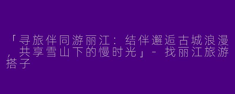 「寻旅伴同游丽江：结伴邂逅古城浪漫，共享雪山下的慢时光」-找丽江旅游搭子