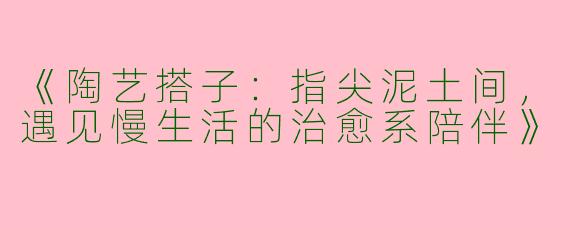 《陶艺搭子：指尖泥土间，遇见慢生活的治愈系陪伴》