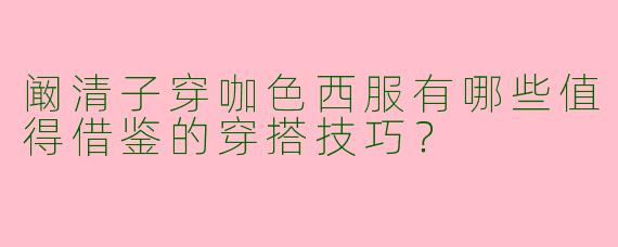阚清子穿咖色西服有哪些值得借鉴的穿搭技巧？