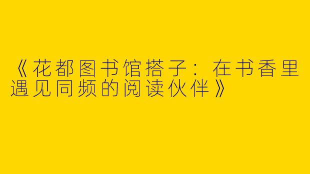 《花都图书馆搭子：在书香里遇见同频的阅读伙伴》