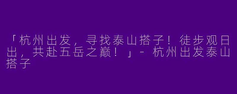 「杭州出发，寻找泰山搭子！徒步观日出，共赴五岳之巅！」-杭州出发泰山搭子