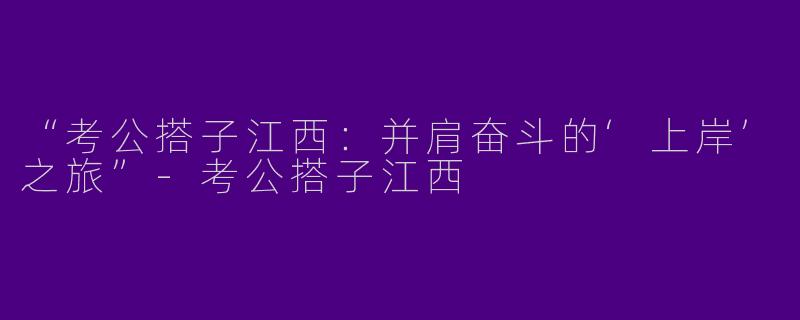 “考公搭子江西：并肩奋斗的‘上岸’之旅”-考公搭子江西