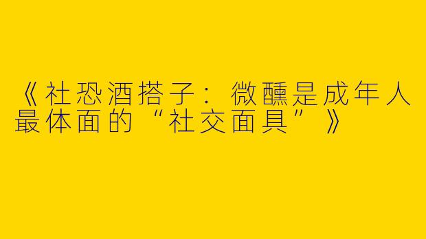 《社恐酒搭子：微醺是成年人最体面的“社交面具”》
