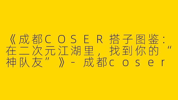 《成都COSER搭子图鉴：在二次元江湖里，找到你的“神队友”》-成都coser搭子