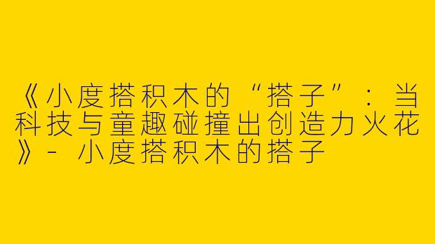 《小度搭积木的“搭子”：当科技与童趣碰撞出创造力火花》-小度搭积木的搭子
