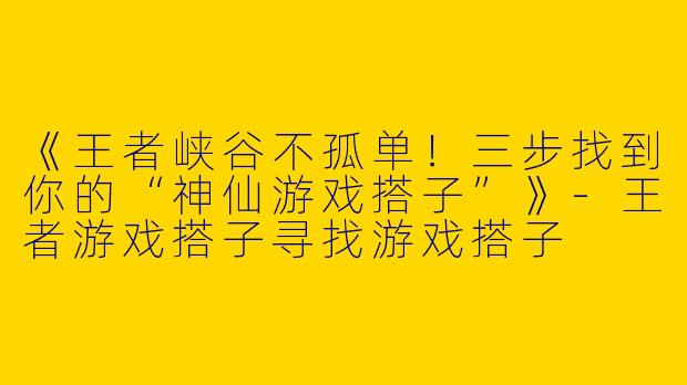 《王者峡谷不孤单！三步找到你的“神仙游戏搭子”》-王者游戏搭子寻找游戏搭子