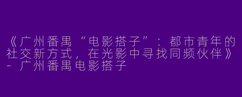 《广州番禺“电影搭子”：都市青年的社交新方式，在光影中寻找同频伙伴》-广州番禺电影搭子