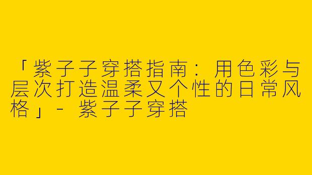 「紫子子穿搭指南：用色彩与层次打造温柔又个性的日常风格」-紫子子穿搭