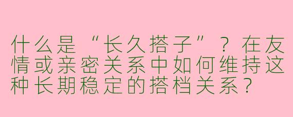 什么是“长久搭子”？在友情或亲密关系中如何维持这种长期稳定的搭档关系？