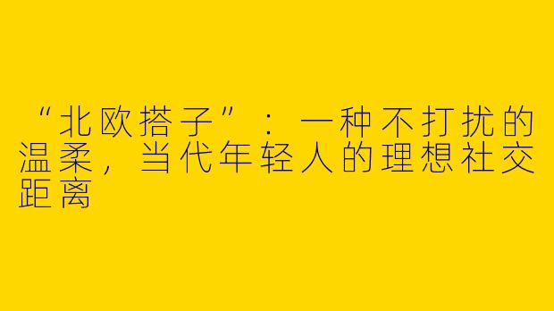 “北欧搭子”：一种不打扰的温柔，当代年轻人的理想社交距离