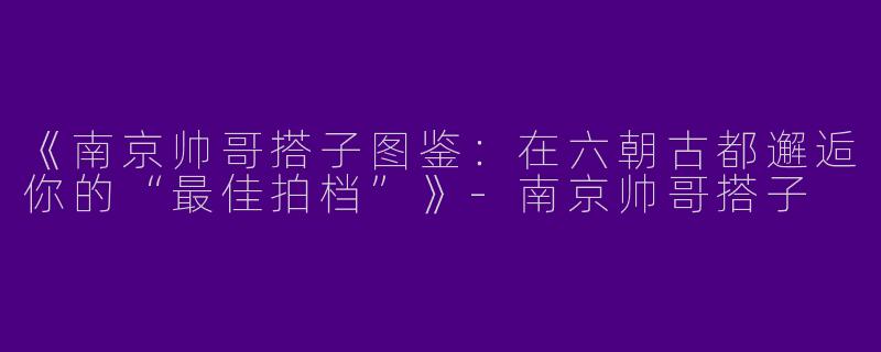 《南京帅哥搭子图鉴：在六朝古都邂逅你的“最佳拍档”》-南京帅哥搭子