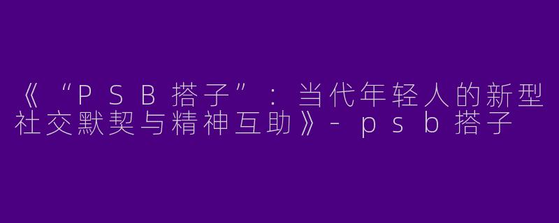 《“PSB搭子”：当代年轻人的新型社交默契与精神互助》-psb搭子