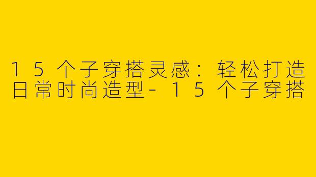 15个子穿搭灵感：轻松打造日常时尚造型-15个子穿搭