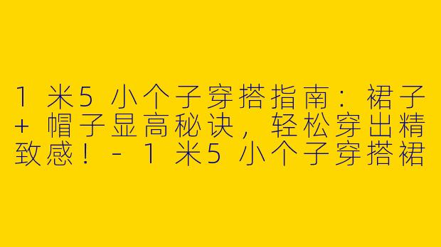 1米5小个子穿搭指南：裙子+帽子显高秘诀，轻松穿出精致感！-1米5小个子穿搭裙子帽子