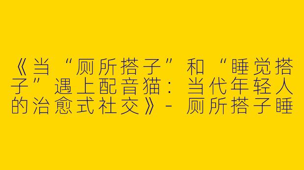 《当“厕所搭子”和“睡觉搭子”遇上配音猫：当代年轻人的治愈式社交》