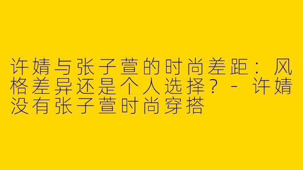 许婧与张子萱的时尚差距：风格差异还是个人选择？-许婧没有张子萱时尚穿搭