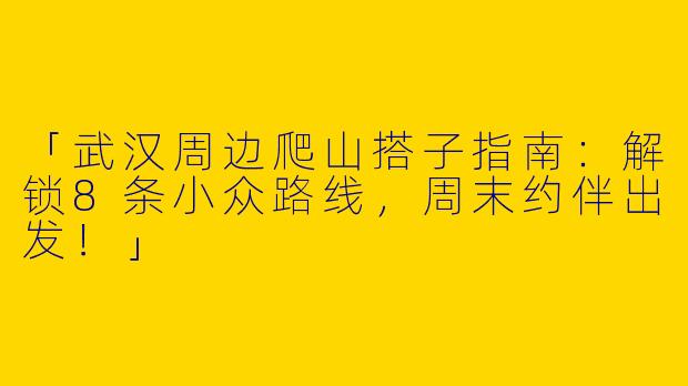 「武汉周边爬山搭子指南：解锁8条小众路线，周末约伴出发！」