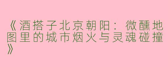 《酒搭子北京朝阳：微醺地图里的城市烟火与灵魂碰撞》