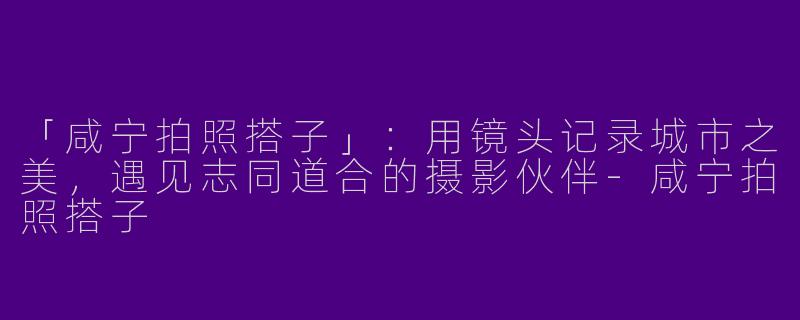 「咸宁拍照搭子」：用镜头记录城市之美，遇见志同道合的摄影伙伴-咸宁拍照搭子